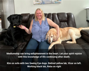Mediumship can bring enlightenment in the heart. Let your spirit rejoice with this knowledge of life continuing after death. Kim on sofa with two Seeing Eye dogs. Retired yellow lab, Vicar on left. Working black lab, Reba on right